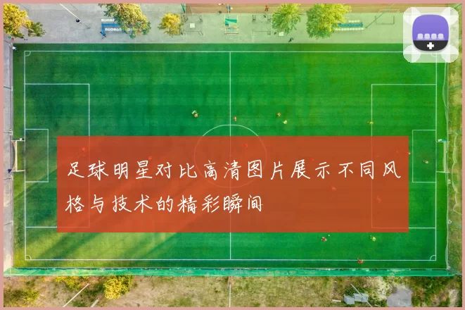 足球明星对比高清图片展示不同风格与技术的精彩瞬间