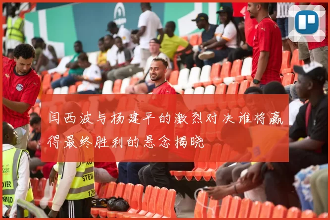 闫西波与杨建平的激烈对决谁将赢得最终胜利的悬念揭晓