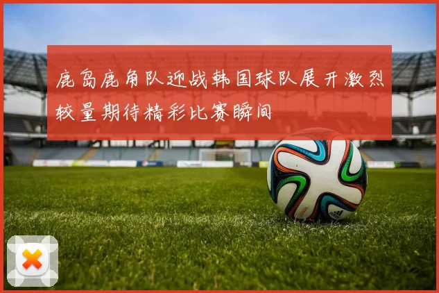 鹿岛鹿角队迎战韩国球队展开激烈较量期待精彩比赛瞬间