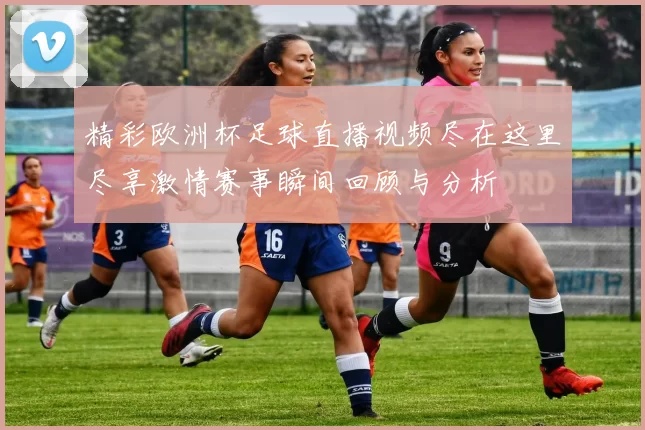 精彩欧洲杯足球直播视频尽在这里尽享激情赛事瞬间回顾与分析