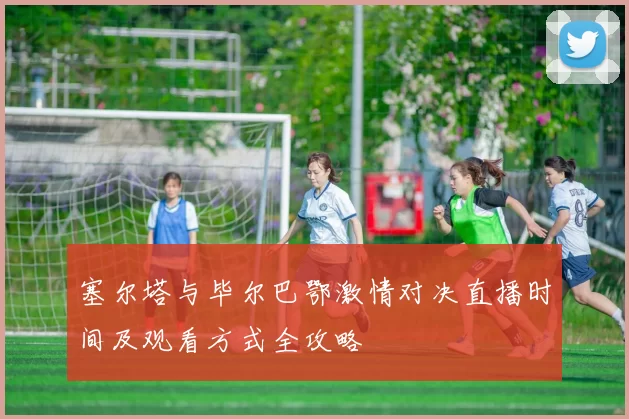 塞尔塔与毕尔巴鄂激情对决直播时间及观看方式全攻略