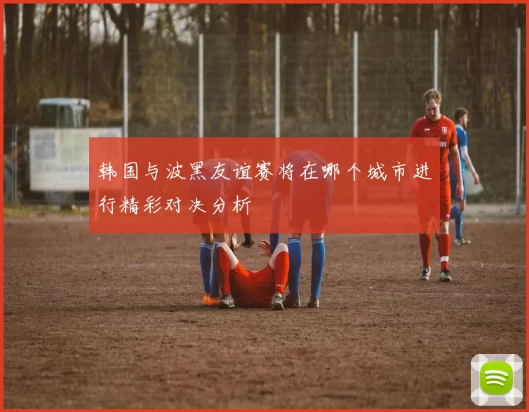 韩国与波黑友谊赛将在哪个城市进行精彩对决分析