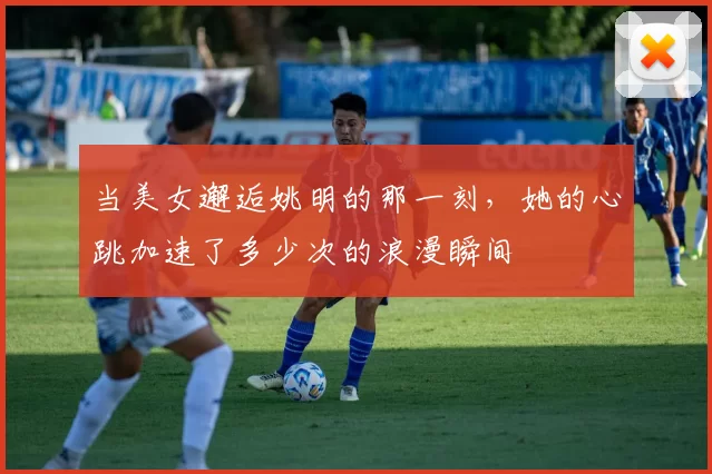 当美女邂逅姚明的那一刻，她的心跳加速了多少次的浪漫瞬间