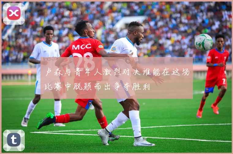 卢森与青年人激烈对决谁能在这场比赛中脱颖而出争夺胜利