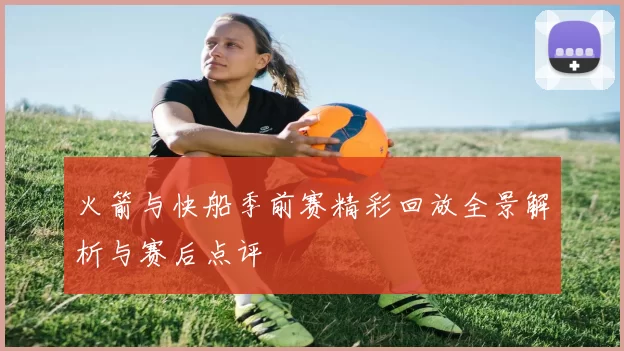 火箭与快船季前赛精彩回放全景解析与赛后点评