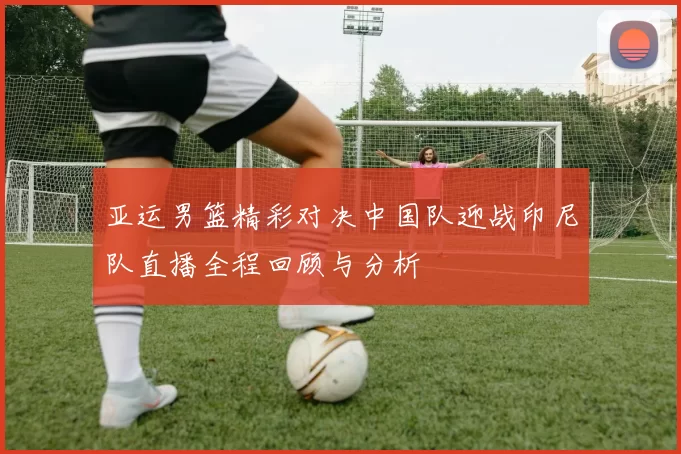 亚运男篮精彩对决中国队迎战印尼队直播全程回顾与分析