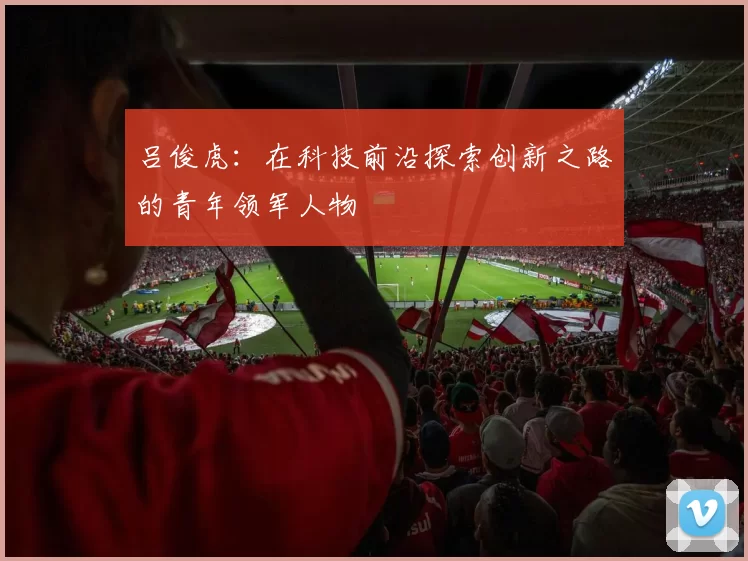 吕俊虎：在科技前沿探索创新之路的青年领军人物