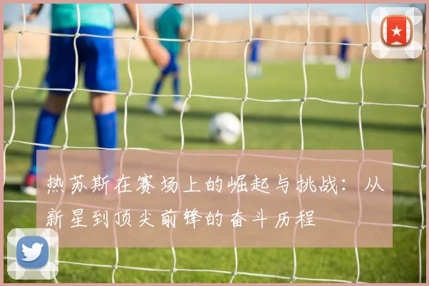 热苏斯在赛场上的崛起与挑战：从新星到顶尖前锋的奋斗历程